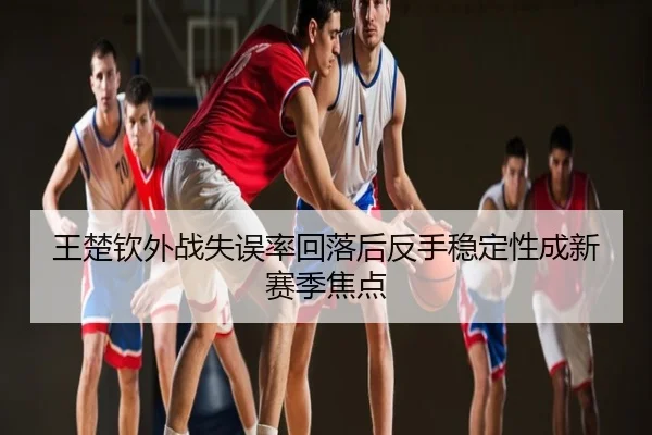 王楚钦外战失误率回落后反手稳定性成新赛季焦点