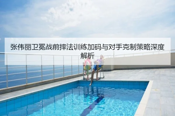 张伟丽卫冕战前摔法训练加码与对手克制策略深度解析