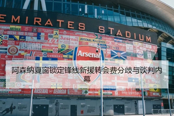 阿森纳夏窗锁定锋线新援转会费分歧与谈判内幕
