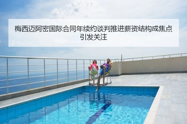 梅西迈阿密国际合同年续约谈判推进薪资结构成焦点引发关注