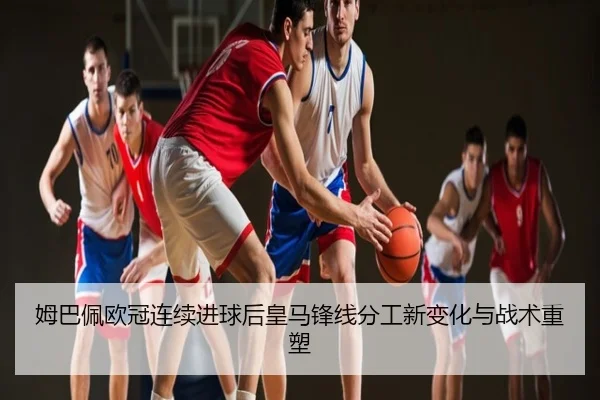 姆巴佩欧冠连续进球后皇马锋线分工新变化与战术重塑