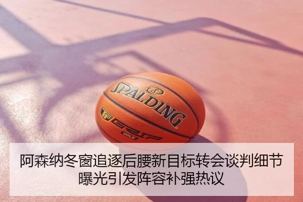 阿森纳冬窗追逐后腰新目标转会谈判细节曝光引发阵容补强热议